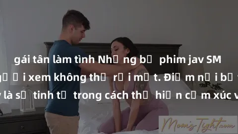 gái tân làm tình Những bộ phim jav SM không che khiến người xem không thể rời mắt. Điểm nổi bật của thể loại này là sự tinh tế trong cách thể hiện cảm xúc và sự hấp dẫn của những cảnh quay.