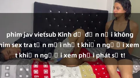 phim jav vietsub Kinh dị đến nỗi không thể tin nổi: Phim sex tra tấn mới nhất khiến người xem phải phát sốt!