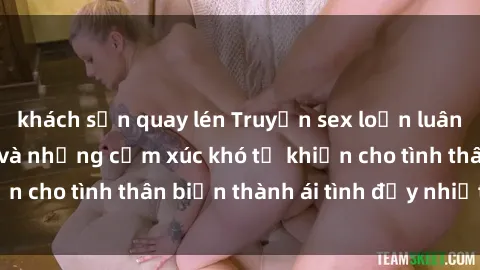 khách sạn quay lén Truyện sex loạn luân: Bí mật gia đình và những cảm xúc khó tả khiến cho tình thân biến thành ái tình đầy nhiệt huyết