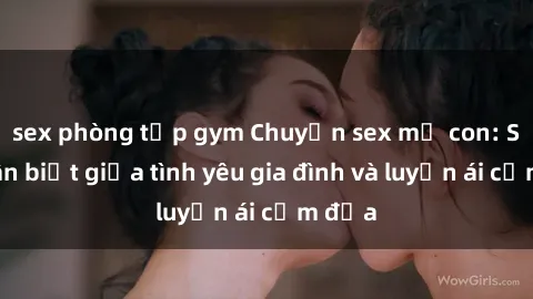 sex phòng tập gym Chuyện sex mẹ con: Sự phân biệt giữa tình yêu gia đình và luyến ái cấm địa