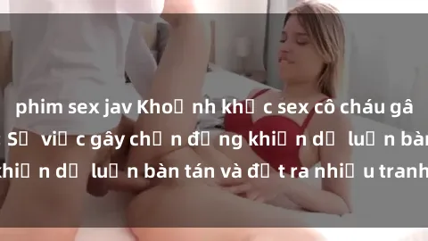phim sex jav Khoảnh khắc sex cô cháu gây sốc trong xã hội: Sự việc gây chấn động khiến dư luận bàn tán và đặt ra nhiều tranh cãi.