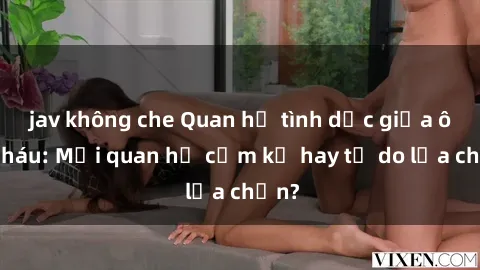 jav không che Quan hệ tình dục giữa ông cháu: Mối quan hệ cấm kỵ hay tự do lựa chọn?