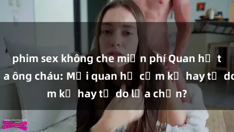 phim sex không che miễn phí Quan hệ tình dục giữa ông cháu: Mối quan hệ cấm kỵ hay tự do lựa chọn?