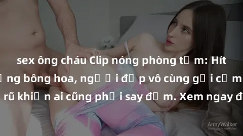 sex ông cháu Clip nóng phòng tắm: Hít thở nồng nàn hương bông hoa, người đẹp vô cùng gợi cảm và quyến rũ khiến ai cũng phải say đắm. Xem ngay để trải nghiệm điều đặc biệt!