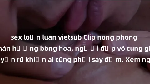 sex loạn luân vietsub Clip nóng phòng tắm: Hít thở nồng nàn hương bông hoa, người đẹp vô cùng gợi cảm và quyến rũ khiến ai cũng phải say đắm. Xem ngay để trải nghiệm điều đặc biệt!