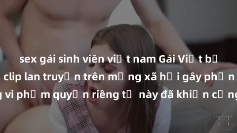 sex gái sinh viên việt nam Gái Việt bị quay lén khi tắm, clip lan truyền trên mạng xã hội gây phẫn nộ. Hành động vi phạm quyền riêng tư này đã khiến cộng đồng mạng bức xúc và đòi trừng phạt thật nghiê