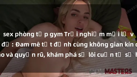 sex phòng tập gym Trải nghiệm mới lạ với sex phòng thay đồ: Đam mê tột đỉnh cùng không gian kín đáo và quyến rũ, khám phá sự lôi cuốn từ sự hấp dẫn của nơi này.