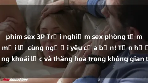 phim sex 3P Trải nghiệm sex phòng tắm đầy kích thích và mới lạ cùng người yêu của bạn! Tận hưởng khoái lạc và thăng hoa trong không gian tắm ấm áp và gợi cảm.