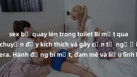 sex bị quay lén trong toilet Bí mật quay lén làm tình: Câu chuyện đầy kích thích và gây cấn từ người đứng sau camera. Hành động bí mật, đam mê và liều lĩnh khiến cho tình yêu trở nên mãnh liệt hơn bao