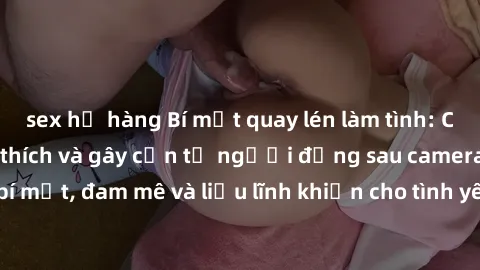 sex họ hàng Bí mật quay lén làm tình: Câu chuyện đầy kích thích và gây cấn từ người đứng sau camera. Hành động bí mật, đam mê và liều lĩnh khiến cho tình yêu trở nên mãnh liệt hơn bao giờ hết.