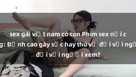 sex gái việt nam có con Phim sex nơi công cộng: Đỉnh cao gây sốc hay thú vị đối với người xem?