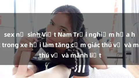 sex nữ sinh Việt Nam Trải nghiệm hứa hẹn: Sex trong xe hơi làm tăng cảm giác thú vị và mãnh liệt