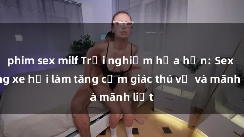 phim sex milf Trải nghiệm hứa hẹn: Sex trong xe hơi làm tăng cảm giác thú vị và mãnh liệt