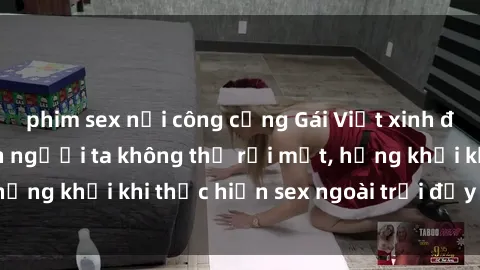 phim sex nơi công cộng Gái Việt xinh đẹp quyến rũ khiến người ta không thể rời mắt, hứng khởi khi thực hiện sex ngoài trời đầy cảm xúc.