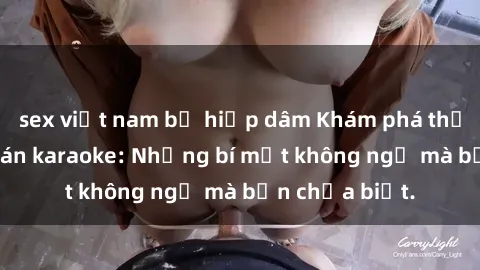 sex việt nam bị hiếp dâm Khám phá thế giới sex ở quán karaoke: Những bí mật không ngờ mà bạn chưa biết.