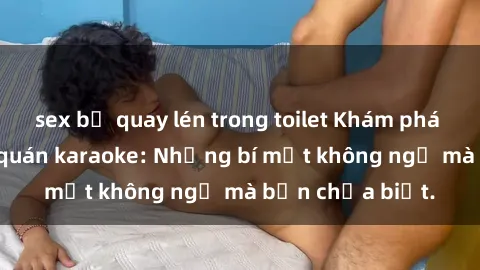 sex bị quay lén trong toilet Khám phá thế giới sex ở quán karaoke: Những bí mật không ngờ mà bạn chưa biết.