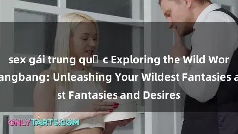 sex gái trung quốc Exploring the Wild World of Sex Gangbang: Unleashing Your Wildest Fantasies and Desires