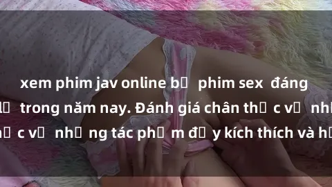 xem phim jav online bộ phim sex  đáng xem không thể bỏ lỡ trong năm nay. Đánh giá chân thực về những tác phẩm đầy kích thích và hấp dẫn này.