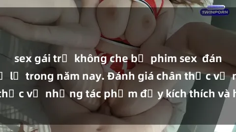 sex gái trẻ không che bộ phim sex  đáng xem không thể bỏ lỡ trong năm nay. Đánh giá chân thực về những tác phẩm đầy kích thích và hấp dẫn này.
