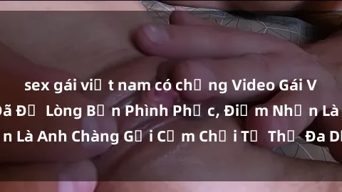 sex gái việt nam có chồng Video Gái Việt Gangbang Xem Đã Để Lòng Bồn Phình Phục, Điểm Nhấn Là Anh Chàng Gợi Cảm Chơi Tư Thế Đa Dạng và Phê Đê Mê