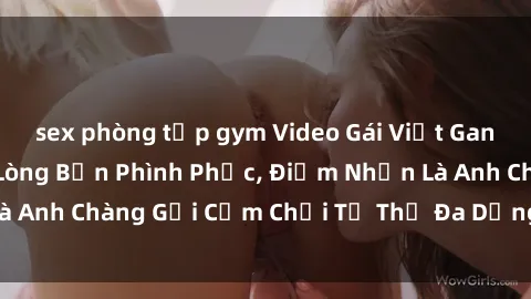 sex phòng tập gym Video Gái Việt Gangbang Xem Đã Để Lòng Bồn Phình Phục, Điểm Nhấn Là Anh Chàng Gợi Cảm Chơi Tư Thế Đa Dạng và Phê Đê Mê