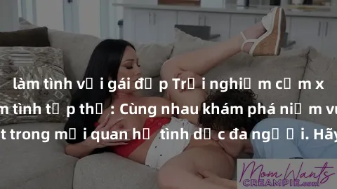 làm tình với gái đẹp Trải nghiệm cảm xúc mới mẻ với làm tình tập thể: Cùng nhau khám phá niềm vui và sự mãnh liệt trong mối quan hệ tình dục đa người. Hãy thử ngay để biết cảm giác thú vị này!