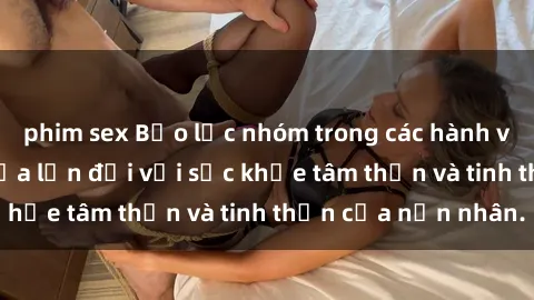 phim sex Bạo lực nhóm trong các hành vi tình dục: Hiểm họa lớn đối với sức khỏe tâm thần và tinh thần của nạn nhân.