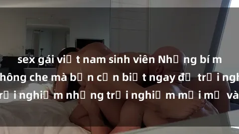 sex gái việt nam sinh viên Những bí mật của sex nhóm không che mà bạn cần biết ngay để trải nghiệm những trải nghiệm mới mẻ và đầy kích thích.