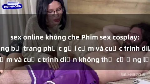 sex online không che Phim sex cosplay: Giấc mơ  cùng những bộ trang phục gợi cảm và cuộc trình diễn không thể cưỡng lại!