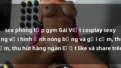sex phòng tập gym Gái Việt cosplay sexy khiến fan phát cuồng với hình ảnh nóng bỏng và gợi cảm, thu hút hàng ngàn lượt like và share trên mạng xã hội.