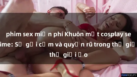 phim sex miễn phí Khuôn mặt cosplay sex anime: Sự gợi cảm và quyến rũ trong thế giới ảo
