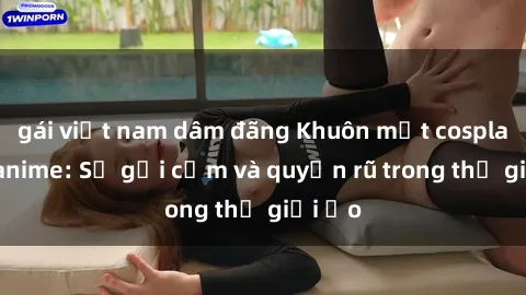 gái việt nam dâm đãng Khuôn mặt cosplay sex anime: Sự gợi cảm và quyến rũ trong thế giới ảo