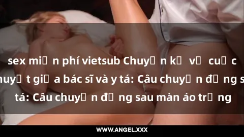 sex miễn phí vietsub Chuyện kể về cuộc tình đầy nhiệt huyết giữa bác sĩ và y tá: Câu chuyện đằng sau màn áo trắng