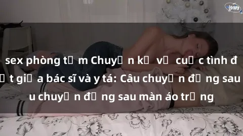 sex phòng tắm Chuyện kể về cuộc tình đầy nhiệt huyết giữa bác sĩ và y tá: Câu chuyện đằng sau màn áo trắng