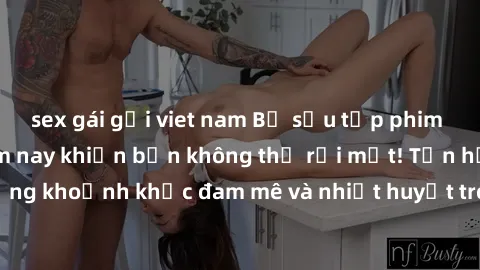 sex gái gọi viet nam Bộ sưu tập phim sex Mỹ hot nhất năm nay khiến bạn không thể rời mắt! Tận hưởng những khoảnh khắc đam mê và nhiệt huyết trong các tác phẩm nóng bỏng này!