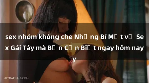 sex nhóm không che Những Bí Mật về Sex Gái Tây mà Bạn Cần Biết ngay hôm nay