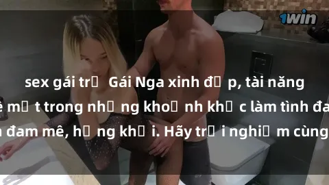 sex gái trẻ Gái Nga xinh đẹp, tài năng khiến bạn phải mê mệt trong những khoảnh khắc làm tình đam mê, hứng khởi. Hãy trải nghiệm cùng họ ngay hôm nay!