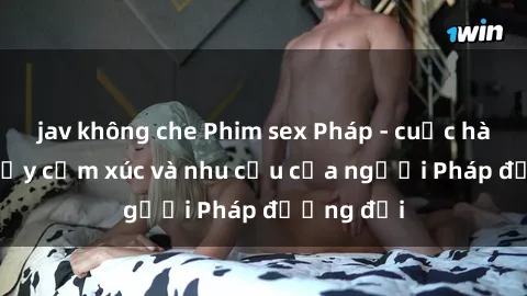 jav không che Phim sex Pháp - cuộc hành trình đầy cảm xúc và nhu cầu của người Pháp đương đại