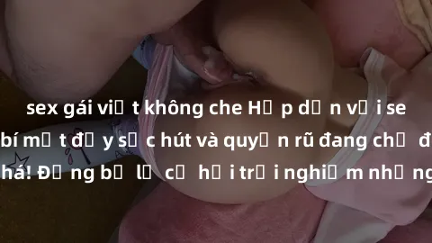 sex gái việt không che Hấp dẫn với sex Mỹ đen: Những bí mật đầy sức hút và quyến rũ đang chờ đợi bạn khám phá! Đừng bỏ lỡ cơ hội trải nghiệm những khoảnh khắc mãnh liệt và đam mê!