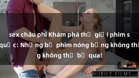 sex châu phi Khám phá thế giới phim sex ngoại quốc: Những bộ phim nóng bỏng không thể bỏ qua!