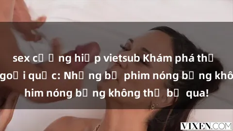 sex cưỡng hiếp vietsub Khám phá thế giới phim sex ngoại quốc: Những bộ phim nóng bỏng không thể bỏ qua!