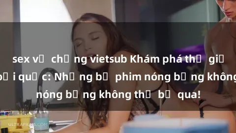 sex vợ chồng vietsub Khám phá thế giới phim sex ngoại quốc: Những bộ phim nóng bỏng không thể bỏ qua!