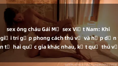 sex ông cháu Gái Mỹ sex Việt Nam: Khi nền công nghiệp giải trí gặp phong cách thú vị và hấp dẫn từ hai quốc gia khác nhau, kết quả thú vị không thể bỏ qua.