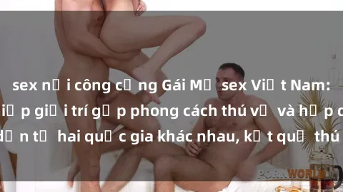sex nơi công cộng Gái Mỹ sex Việt Nam: Khi nền công nghiệp giải trí gặp phong cách thú vị và hấp dẫn từ hai quốc gia khác nhau, kết quả thú vị không thể bỏ qua.