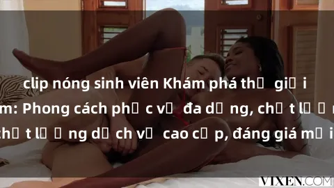 clip nóng sinh viên Khám phá thế giới của gái gọi Việt Nam: Phong cách phục vụ đa dạng, chất lượng dịch vụ cao cấp, đáng giá mọi khoản chi phí