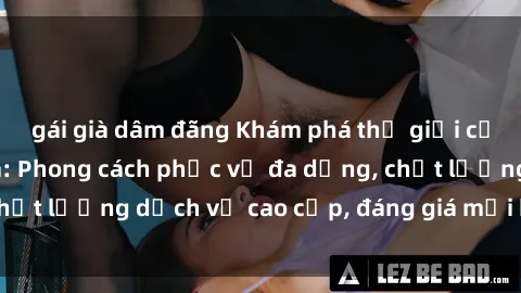 gái già dâm đãng Khám phá thế giới của gái gọi Việt Nam: Phong cách phục vụ đa dạng, chất lượng dịch vụ cao cấp, đáng giá mọi khoản chi phí