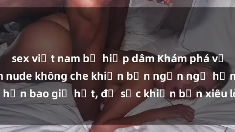 sex việt nam bị hiếp dâm Khám phá vẻ đẹp gái Việt Nam nude không che khiến bạn ngẩn ngơ hơn bao giờ hết, đủ sức khiến bạn xiêu lòng đến ngất ngây