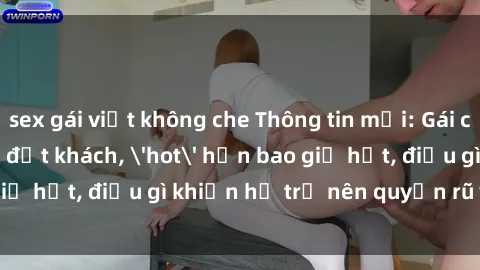 sex gái việt không che Thông tin mới: Gái call girl Việt Nam đắt khách, 'hot' hơn bao giờ hết, điều gì khiến họ trở nên quyến rũ và đáng chú ý?