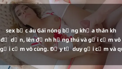 sex bắc âu Gái nóng bỏng khỏa thân khiến mọi ánh nhìn đổ dồn, lên đỉnh hứng thú và gợi cảm vô cùng. Đầy tư duy gợi cảm và quyến rũ.
