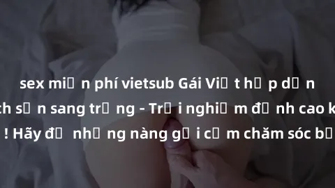 sex miễn phí vietsub Gái Việt hấp dẫn làm tình tại khách sạn sang trọng - Trải nghiệm đỉnh cao không thể bỏ lỡ! Hãy để những nàng gợi cảm chăm sóc bạn và mang đến cho bạn những phút giây đê mê không t
